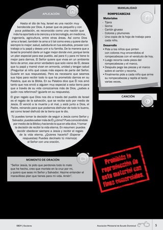 5EBDV | Escolares Asociación Ministerial de Escuela Dominical
MOMENTO DE ORACIÓN
“Señor Jesús, te pido que perdones todo lo malo
que he hecho, creo que moriste en la cruz por mi,
y quiero que seas mi Señor y Salvador. Hazme entender el
maravilloso plan que tienes para mi vida. Amén”.
MANUALIDAD
SUGERENCIAS PARA EL MAESTRO
Después del momento de oración dile a los niños: “Ahora que has
hecho esta oración debes estar seguro que el Señor te escuchó
¿lo crees? (esperar respuestas y enfatizar la importancia de dicha
oración)”.
APLICACIÓN
Hasta el día de hoy, Israel es una nación muy
bendecida por Dios. A pesar que es pequeño y con
poca población, es reconocido como una nación que
máshaaportadoalacienciayalatecnología,enmedicina,
ingeniería, agricultura, entre otras áreas. Así como Dios
ama a Israel, también te ama a ti tal como eres y quiere darte
siempre lo mejor: salud, sabiduría en tus estudios, proveer con
trabajo a tu papá y desea unir a tu familia. De la manera que a
Israel le prometió darle un lugar mejor donde vivir, porque tenía
un plan especial para ese pueblo, así para ti y para mí tiene lo
mejor para darnos. El Señor quiere que vivas en un ambiente
lleno de amor, ese amor verdadero que solo viene de Él, desea
que tu papá y mamá vivan en armonía, unidad y tengan salud
(Preguntar al niño qué cosas más espera de parte del Señor.
Guiarle en sus respuestas). Pero es necesario que seamos
sus hijos para recibir todo lo que ha prometido darnos en su
Palabra, que es la Biblia. En su Palabra dice que Él nos amó
tanto que nos envió a alguien muy especial a esta tierra para
que a través de su vida conozcamos más de Dios, ¿sabes a
quién nos referimos? (guiarle en su respuesta).
El gran regalo que Dios nos dio a través del pueblo de Israel
es el regalo de la salvación, que se recibe solo por medio de
Jesús. Él venció a la muerte y el mal, y está junto a Dios, el
Padre, reinando para que podamos disfrutar de todo lo bueno,
así como Israel disfrutó de la tierra que le dio.
Tú puedes tomar la decisión de seguir a Jesús como Señor y
Salvador,puedessabermásdeÉl¿cómo?Puesconociéndole
por medio de la Biblia y haciendo lo que en ella dice. Y tomar
la decisión de recibir la vida eterna. En resumen: puedes
decidir obedecer siempre a Jesús y recibir el regalo
de la vida eterna. ¿Quieres hacerlo? (Esperar
respuestas) Puedes decírselo tú mismo(a)
al Señor con una oración.
CANCIÓN
Materiales
ROMPECABEZAS
-	 Tijera
-	 Goma
-	 Cartón grueso
-	 Colores y plumones
-	 Una copia de la hoja de trabajo para
cada niño.
•	Pide a los niños que pinten
con colores muy encendidos el
rompecabezas con el versículo de hoy.
•	Luego recorta cada pieza del
rompecabezas y el marco.
•	Después pega las piezas y el marco
sobre el cartón y recorta.
•	Finalmente pide a cada niño que arme
su rompecabezas y repita el texto
varias veces.
Desarrollo
YO CREO EN TI
Llenaste mi vida cuando me llamaste
Y vivo solo para Ti
Cambiaste mi indecisión por tus verdades
Yo creo en Ti, sí, yo creo en Ti.
Elevaste mis metas cuando me miraste
Y vivo solo para Ti
Yo te amo
Yo creo en Ti, sí, yo creo en Ti
// Yo creo en Ti, Yo creo en Ti
Quiero dedicarte todo en mi vida
Yo te amo
Yo creo en Ti, sí, yo creo en Ti. //
Jesucristo, // ¡Yo creo en Ti! //
1. Y si el Mundo hoy se corrompe
Yo te busco
Fiel seré siempre a tus leyes
Yo creo en Ti, yo creo en Ti
2. Y si me invade una gran tristeza
Yo te llamo
Me acompañas en las pruebas
Yo creo en Ti, yo creo en Ti
3. En la pobreza o en la riqueza
Yo te busco
Tú construyes mi futuro
Yo creo en Ti, yo creo en Ti
4. En esta era de gran violencia
Yo te llamo
Eres luz en la tormenta
Yo creo en Ti, yo creo en Ti.
 