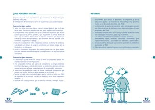 ¿QUÉ PODEMOS HACER?
En primer lugar buscar un profesional que establezca el diagnóstico y tra-
tamiento adecuado.
A continuación ofrecemos una serie de sugerencias que pueden ayudar:
Sugerencias para padres:
• Todos los niños necesitan saber a través de sus padres qué es lo que
hacen bien. Decirles a menudo que nos gusta aquello que hacen bien.
• Es importante evitar atender más a las conductas negativas que no nos
gustan (que corra por los pasillos, que haga botar la pelota dentro de
casa…) y, en cambio, fijarnos más en aquellas positivas que seguro que
realizan y pasan desapercibidas y que debemos felicitar (ayudar a sus
hermanos, regalarnos un dibujo...).
• Es bueno recompensar estas conductas positivas en forma de alabanza,
dedicándole un tiempo de juego o permitiendo un tiempo mayor ante la
televisión o el videojuego.
• Asistir a reuniones de grupos de padres puede ser de gran ayuda,
pues las familias encuentran apoyo y comprensión a la vez que buscan
soluciones.
Sugerencias para maestros:
• El maestro/a puede dividir las tareas o temas en pequeños pasos des-
tacando siempre lo más importante.
• Ante un posible rechazo por parte de compañeros o amigos dedicarle
una charla tranquila, explicándole como se sienten los demás ante sus
comportamientos y hablar conjuntamente de las posibles soluciones.
• Supervisar la agenda (sin reñir) de forma continuada (asegurarse que
apunta sus tareas, que no la deja olvidada en la escuela…).
• Buscar el lugar más conveniente para que se siente el niño con TDAH
(de espaldas a la ventana, cercano al maestro, junto a un compañero
tranquilo…).
• Destacar las cosas positivas que el niño ha realizado, siempre las hay.
8
ADANA
FUNDACION
9
RECUERDE
1. Una familia que conoce el trastorno, lo comprende y busca
soluciones junto a un maestro/a eficaz influye muy positiva-
mente en el desarrollo de niños con TDAH.
2. La formación de padres y maestros sobre estrategias educati-
vas eficaces es una de las bases más importantes para el buen
pronóstico del TDAH.
3. Un trabajo conjunto entre la escuela y la familia facilitará al niño
las estrategias necesarias para seguir adelante.
4. Los niños con TDAH tienen muchos aspectos positivos:
pensamiento rápido, intuición, sinceridad, creatividad, gran
expresividad afectiva… que deben ser valorados y potenciados.
5. Una autoestima alta ayuda a prevenir la aparición de problemas
asociados al TDAH.
6. Para aprender a respetar hay que crecer sintiéndose respetado.
ADANA
FUNDACION
 