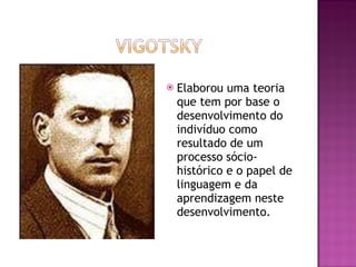 Elaborou uma teoria que tem por base o desenvolvimento do indivíduo como resultado de um processo sócio-histórico e o papel de linguagem e da aprendizagem neste desenvolvimento. 