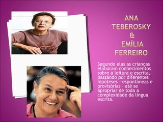 Segundo elas as crianças elaboram conhecimentos sobre a leitura e escrita, passando por diferentes hipóteses – espontâneas e provisórias – até se apropriar de toda a complexidade da língua escrita. 
