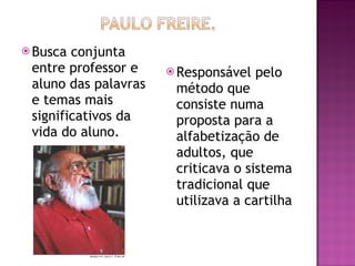 Busca conjunta entre professor e aluno das palavras e temas mais significativos da vida do aluno. Responsável pelo método que consiste numa proposta para a alfabetização de adultos, que criticava o sistema tradicional que utilizava a cartilha  