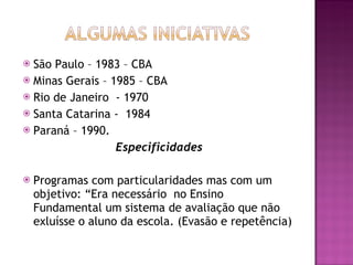 São Paulo – 1983 – CBA Minas Gerais – 1985 – CBA Rio de Janeiro  - 1970  Santa Catarina -  1984 Paraná – 1990. Especificidades Programas com particularidades mas com um objetivo: “Era necessário  no Ensino Fundamental um sistema de avaliação que não exluísse o aluno da escola. (Evasão e repetência) 