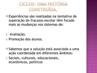 Experiências são realizadas na tentativa de superação do fracasso escolar têm focado mais as mudanças nos sistemas de: Avaliação. Promoção dos alunos. Sabemos que a solução está associada a uma ação coordenada em diferentes âmbitos: Sociais, culturais, educacionais,  econômicos, políticos 