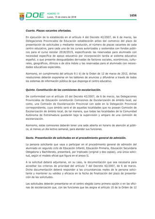 Lunes, 15 de enero de 2018
1656
NÚMERO 10
Cuarto. Plazas vacantes ofertadas.
En ejecución de lo establecido en el artículo 4 del Decreto 42/2007, de 6 de marzo, las
Delegaciones Provinciales de Educación establecerán antes del comienzo del plazo de
presentación de solicitudes y mediante resolución, el número de plazas vacantes de cada
centro educativo, para cada uno de los cursos autorizados y sostenidos con fondos públi-
cos para el curso escolar 2018/2019, especificando las reservadas para alumnado con
necesidad específica de apoyo educativo por incorporación tardía al sistema educativo
español, o que presente desigualdades derivadas de factores sociales, económicos, cultu-
rales, geográficos, étnicos o de otra índole y las reservadas para el alumnado con necesi-
dades educativas especiales.
Asimismo, en cumplimiento del artículo 9.1 b) de la Orden de 12 de marzo de 2012, dichas
resoluciones deberán exponerse en los tablones de anuncios y difundirse a través de todos
los sistemas de información pública de que disponga el centro educativo.
Quinto. Constitución de las comisiones de escolarización.
De conformidad con el artículo 10 del Decreto 42/2007, de 6 de marzo, las Delegaciones
Provinciales de Educación constituirán Comisiones de Escolarización de ámbito local, así
como, una Comisión de Escolarización Provincial con sede en la Delegación Provincial
correspondiente, cuyo ámbito será el de aquellas localidades que no posean Comisión de
Escolarización de ámbito local, de tal manera, que todas las localidades de la Comunidad
Autónoma de Extremadura quedarán bajo la supervisión y amparo de una comisión de
escolarización.
Asimismo, estas comisiones deberán tener una sede abierta en horario de atención al públi-
co, al menos un día lectivo semanal, para atender sus funciones.
Sexto. Presentación de solicitudes en el procedimiento general de admisión.
La persona solicitante que vaya a participar en el procedimiento general de admisión del
alumnado en segundo ciclo de Educación Infantil, Educación Primaria, Educación Secundaria
Obligatoria y Bachillerato, presentará, por triplicado (original y dos copias), una única solici-
tud, según el modelo oficial que figura en el anexo II.
A la solicitud deberá adjuntarse, en su caso, la documentación que sea necesaria para
acreditar los criterios de prioridad del artículo 7 del Decreto 42/2007, de 6 de marzo.
Dicha documentación deberá responder a las circunstancias reales de la persona solici-
tante y mantener su validez y eficacia en la fecha de finalización del plazo de presenta-
ción de las solicitudes.
Las solicitudes deberán presentarse en el centro elegido como primera opción o en las ofici-
nas de escolarización que, con las funciones que les asigna el artículo 10 de la Orden de 12
 