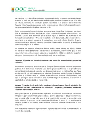 Lunes, 15 de enero de 2018
1657
NÚMERO 10
de marzo de 2012, estarán a disposición del ciudadano en las localidades que se detallan en
el anexo IV, todo ello, sin perjuicio de lo establecido en el artículo 16 de la Ley 39/2915, de 1
de octubre. Asimismo, las solicitudes podrán presentarse en la dirección de la Plataforma
Rayuela, http://rayuela.educarex.es, en las condiciones que determina la disposición adicio-
nal segunda de la Orden de 12 de marzo de 2012.
Podrá no otorgarse el consentimiento a la Consejería de Educación y Empleo para que publi-
que la puntuación obtenida en cada uno de los criterios establecidos en el artículo 7 del
Decreto 42/2007, de 6 de marzo, por el que se regula la admisión del alumnado en los
Centros Docentes Públicos y Privados Concertados en la Comunidad Autónoma de Extrema-
dura, tanto en la relación provisional de puntuaciones como en la relación definitiva de alum-
nado admitido y no admitido, mediante manifestación expresa en el impreso de solicitud de
admisión que figura en el anexo II.
No obstante, las personas interesadas tendrán acceso, previa petición por escrito, durante
los tres días hábiles posteriores a las respectivas publicaciones, al expediente, que, en todo
caso, incluirá las puntuaciones en cada uno de los apartados del baremo de todos los partici-
pantes en el procedimiento y la documentación en la que se sustentan.
Séptimo. Presentación de solicitudes fuera de plazo del procedimiento general de
admisión.
El alumnado que solicite escolarización en cualquier centro docente sostenido con fondos
públicos de la Comunidad Autónoma fuera de los plazos establecidos en el procedimiento
general de admisión deberá presentar una única solicitud, según el modelo oficial que figura
en el anexo III. Las solicitudes se podrán presentar únicamente ante la Comisión de Escolari-
zación de la localidad o ante la Comisión de Escolarización Provincial correspondiente, que
será la encargada de la admisión de este alumnado según lo establecido en el artículo 7
apartado 8 de la Orden de 12 de marzo 2012.
Octavo. Presentación de solicitudes en el procedimiento específico de admisión del
alumnado que va a cursar Educación Secundaria Obligatoria, procedente de centros
adscritos de Educación Primaria.
Para participar en el procedimiento específico de admisión en Educación Secundaria
Obligatoria para el alumnado procedente de centros adscritos de Educación Primaria,
que se desarrolla con carácter previo al procedimiento general, se presentará una
única solicitud de acuerdo con el modelo establecido en el anexo V. Las solicitudes se
deberán presentar únicamente en el centro de Educación Primaria desde el que se soli-
cita plaza.
Con el objeto de desarrollar el procedimiento específico de admisión del alumnado se crea el
modelo del anexo VII.
 