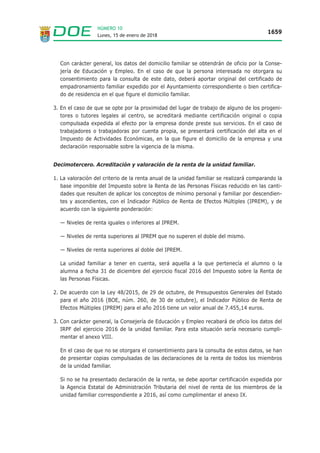 Lunes, 15 de enero de 2018
1659
NÚMERO 10
Con carácter general, los datos del domicilio familiar se obtendrán de oficio por la Conse-
jería de Educación y Empleo. En el caso de que la persona interesada no otorgara su
consentimiento para la consulta de este dato, deberá aportar original del certificado de
empadronamiento familiar expedido por el Ayuntamiento correspondiente o bien certifica-
do de residencia en el que figure el domicilio familiar.
3. En el caso de que se opte por la proximidad del lugar de trabajo de alguno de los progeni-
tores o tutores legales al centro, se acreditará mediante certificación original o copia
compulsada expedida al efecto por la empresa donde preste sus servicios. En el caso de
trabajadores o trabajadoras por cuenta propia, se presentará certificación del alta en el
Impuesto de Actividades Económicas, en la que figure el domicilio de la empresa y una
declaración responsable sobre la vigencia de la misma.
Decimotercero. Acreditación y valoración de la renta de la unidad familiar.
1. La valoración del criterio de la renta anual de la unidad familiar se realizará comparando la
base imponible del Impuesto sobre la Renta de las Personas Físicas reducido en las canti-
dades que resulten de aplicar los conceptos de mínimo personal y familiar por descendien-
tes y ascendientes, con el Indicador Público de Renta de Efectos Múltiples (IPREM), y de
acuerdo con la siguiente ponderación:
— Niveles de renta iguales o inferiores al IPREM.
— Niveles de renta superiores al IPREM que no superen el doble del mismo.
— Niveles de renta superiores al doble del IPREM.
La unidad familiar a tener en cuenta, será aquella a la que pertenecía el alumno o la
alumna a fecha 31 de diciembre del ejercicio fiscal 2016 del Impuesto sobre la Renta de
las Personas Físicas.
2. De acuerdo con la Ley 48/2015, de 29 de octubre, de Presupuestos Generales del Estado
para el año 2016 (BOE, núm. 260, de 30 de octubre), el Indicador Público de Renta de
Efectos Múltiples (IPREM) para el año 2016 tiene un valor anual de 7.455,14 euros.
3. Con carácter general, la Consejería de Educación y Empleo recabará de oficio los datos del
IRPF del ejercicio 2016 de la unidad familiar. Para esta situación sería necesario cumpli-
mentar el anexo VIII.
En el caso de que no se otorgara el consentimiento para la consulta de estos datos, se han
de presentar copias compulsadas de las declaraciones de la renta de todos los miembros
de la unidad familiar.
Si no se ha presentado declaración de la renta, se debe aportar certificación expedida por
la Agencia Estatal de Administración Tributaria del nivel de renta de los miembros de la
unidad familiar correspondiente a 2016, así como cumplimentar el anexo IX.
 