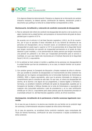Lunes, 15 de enero de 2018
1660
NÚMERO 10
Si la Agencia Estatal de Administración Tributaria no dispone de la información de carácter
tributario necesaria, se deberá aportar, certificación de haberes, declaración jurada o
documento que justifique la renta de la unidad familiar correspondiente a 2016.
Decimocuarto. Acreditación y valoración de condición reconocida de discapacidad.
1. Para la valoración del criterio de condición de discapacidad del alumno o de la alumna o de
algún miembro de la unidad familiar, será preceptivo el reconocimiento del grado de disca-
pacidad igual o superior al 33 %.
De acuerdo con el artículo 4.2 del Real Decreto Legislativo 1/2013, de 29 de noviem-
bre, por el que se aprueba el texto refundido de la Ley General de derechos de las
personas con discapacidad y de su inclusión social, se considerará que presentan una
discapacidad en grado igual o superior al 33 % los pensionistas de la Seguridad Social
que tengan reconocida una pensión de incapacidad permanente en el grado de total,
absoluta o gran invalidez, y a los pensionistas de clases pasivas que tengan reconocida
una pensión de jubilación o de retiro por incapacidad permanente para el servicio o
inutilidad, en cuyo caso habrá sido reconocida por el Instituto Nacional de la Seguridad
Social (I.N.S.S.) o equivalente.
2. En la solicitud se hará constar el nombre y apellidos de las personas con discapacidad de
la unidad familiar que han de considerarse y, en su caso, la relación familiar con la perso-
na solicitante.
3. Con carácter general, la Consejería de Educación y Empleo recabará de oficio la informa-
ción que acredite la condición de discapacidad si el reconocimiento de dicha condición fue
efectuado por los órganos correspondientes de la Comunidad Autónoma de Extremadura
(CADEX), INSS u órgano equivalente, salvo que la persona interesada no otorgara su
consentimiento para la consulta de este dato. En ese caso, el criterio de discapacidad del
alumno, de la alumna o de alguno de sus progenitores, o tutores legales o hermanos o
hermanas, se acreditará mediante certificado del grado de discapacidad, expedido por la
Consejería de Sanidad y Políticas Sociales de la Junta de Extremadura o equivalente de
cualquier otra comunidad autónoma o país de procedencia o, en su caso certificación
emitida por el I.N.S.S. o equivalente para clases pasivas para las situaciones previstas en
el precitado artículo 4.2. del Real Decreto Legislativo 1/2013, de 29 de noviembre.
Decimoquinto. Acreditación de la pertenencia a familia numerosa legalmente reco-
nocida.
En el caso de que el alumno o la alumna sea miembro de una familia con la condición legal
de numerosa, la Administración educativa recabará de oficio dicha información.
En el caso de oponerse, se acreditará dicha condición mediante copia compulsada del
Título de Familia Numerosa, certificación de esta circunstancia o tarjeta acreditativa de
dicha condición.
 
