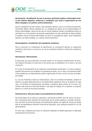 Lunes, 15 de enero de 2018
1661
NÚMERO 10
Decimosexto. Acreditación de que la persona solicitante padece enfermedad cróni-
ca del sistema digestivo, endocrino o metabólico que exija el seguimiento de una
dieta compleja y un estricto control alimenticio.
Para la acreditación de este criterio, será preceptivo aportar, junto a la solicitud de admisión,
Certificado Médico Oficial expedido por un colegiado de alguna de las especialidades en
dichas enfermedades, dentro de las que se incluye Pediatría cuando el profesional ejerza su
actividad en el nivel sanitario de atención especializada. En este certificado se debe acreditar
el carácter crónico de dicha enfermedad, así como la necesidad de seguir, como tratamiento
esencial, una dieta compleja y un estricto control alimenticio.
Decimoséptimo. Acreditación del expediente académico.
Para la admisión en enseñanzas de Bachillerato se considerará además el expediente
académico del alumno o la alumna, el cual se acreditará mediante certificación académica
personal.
Decimoctavo. Matriculación.
El alumnado que haya obtenido una plaza escolar en el presente procedimiento de admi-
sión deberá formalizar la matrícula en las fechas que se establecen en el anexo I de esta
resolución.
En el acto de formalización de la matrícula se demandarán únicamente, y si fuera necesario,
aquellos documentos que acrediten los requisitos de edad y, en su caso, los requisitos acadé-
micos exigidos por el ordenamiento jurídico vigente para el nivel y curso a los que se preten-
de acceder.
Si, una vez finalizado el plazo de matriculación, esta no se hubiera formalizado, decaerá el
derecho a la plaza obtenida tanto en el procedimiento específico como en el general. En este
caso, la Comisión de Escolarización procederá a adjudicar plaza escolar en el centro con
vacante más próximo al domicilio familiar o del lugar de trabajo. En su defecto, se asignará
plaza en un centro de las zonas limítrofes.
Decimonoveno. Recursos sobre el procedimiento de admisión.
De conformidad con el artículo 13 apartado 1 del Decreto 42/2007, de 6 de marzo, los acuer-
dos y decisiones sobre admisión de alumnos/as de los centros públicos y privados concerta-
dos, así como los de las Comisiones de Escolarización podrán ser objeto de recurso de alzada
ante la correspondiente Dirección Provincial de Educación, cuya resolución pondrá fin a la vía
administrativa.
En todo caso, cualquiera que fuere la resolución adoptada se deberá garantizar la adecuada
escolarización del alumno/a.
 