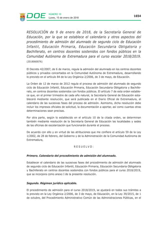 Lunes, 15 de enero de 2018
1654
NÚMERO 10
RESOLUCIÓN de 9 de enero de 2018, de la Secretaría General de
Educación, por la que se establece el calendario y otros aspectos del
procedimiento de admisión del alumnado de segundo ciclo de Educación
Infantil, Educación Primaria, Educación Secundaria Obligatoria y
Bachillerato, en centros docentes sostenidos con fondos públicos en la
Comunidad Autónoma de Extremadura para el curso escolar 2018/2019.
(2018060076)
El Decreto 42/2007, de 6 de marzo, regula la admisión del alumnado en los centros docentes
públicos y privados concertados en la Comunidad Autónoma de Extremadura, desarrollando
lo previsto en el artículo 84 de la Ley Orgánica 2/2006, de 3 de mayo, de Educación.
La Orden de 12 de marzo de 2012 regula el proceso de admisión del alumnado de segundo
ciclo de Educación Infantil, Educación Primaria, Educación Secundaria Obligatoria y Bachille-
rato, en centros docentes sostenidos con fondos públicos. El artículo 7 de esta orden estable-
ce que, en el primer trimestre de cada año natural, la Secretaría General de Educación esta-
blecerá mediante resolución, que será publicada en el Diario Oficial de Extremadura, el
calendario de las sucesivas fases del proceso de admisión. Asimismo, dicha resolución debe
incluir los impresos oficiales de solicitud, la documentación a aportar, así como cuantas otras
determinaciones sean precisas.
Por otra parte, según lo establecido en el artículo 10 de la citada orden, se determinan
también mediante resolución de la Secretaría General de Educación las localidades y sedes
de las oficinas de escolarización que funcionarán durante el proceso.
De acuerdo con ello y en virtud de las atribuciones que me confiere el artículo 59 de la Ley
1/2002, de 28 de febrero, del Gobierno y de la Administración de la Comunidad Autónoma de
Extremadura,
R E S U E L V O :
Primero. Calendario del procedimiento de admisión del alumnado.
Establecer el calendario de las sucesivas fases del procedimiento de admisión del alumnado
de segundo ciclo de Educación Infantil, Educación Primaria, Educación Secundaria Obligatoria
y Bachillerato en centros docentes sostenidos con fondos públicos para el curso 2018/2019,
que se incorpora como anexo I de la presente resolución.
Segundo. Régimen jurídico aplicable.
El procedimiento de admisión para el curso 2018/2019, se ajustará en todos sus trámites a
lo previsto en la Ley Orgánica 2/2006, de 3 de mayo, de Educación, en la Ley 39/2015, de 1
de octubre, del Procedimiento Administrativo Común de las Administraciones Públicas, en el
 