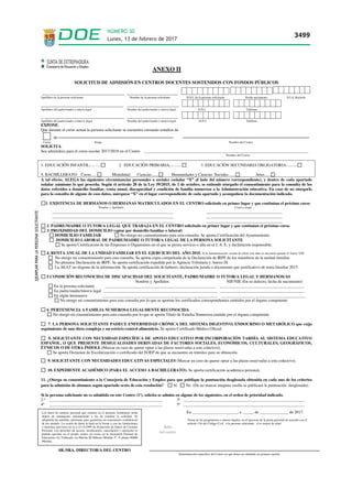 ANEXO II
SOLICITUD DE ADMISIÓN EN CENTROS DOCENTES SOSTENIDOS CON FONDOS PÚBLICOS
___________________________________ ______________________
Apellidos de la persona solicitante Nombre de la persona solicitante D.N.I. de la persona solicitante Fecha nacimiento N.I.A. Rayuela
________________________________ ____________________
Apellidos del padre/madre o tutor/a legal Nombre del padre/madre o tutor/a legal D.N.I. Teléfono
_ __________________________________ ______________________
Apellidos del padre/madre o tutor/a /legal Nombre del padre/madre o tutor/a legal D.N.I. Teléfono
EXPONE:
Que durante el curso actual la persona solicitante se encuentra cursando estudios de
de
Curso Etapa Nombre del Centro
SOLICITA:
Sea admitido/a para el curso escolar 2017/2018 en el Centro ________________________________________________________________________________
Nombre del Centro
1. EDUCACIÓN INFANTIL:.... ..... 2. EDUCACIÓN PRIMARIA:........... 3. EDUCACIÓN SECUNDARIA OBLIGATORIA:..........
4. BACHILLERATO: Curso…. Modalidad: Ciencias....... Humanidades y Ciencias Sociales…... Artes…..
A tal efecto, ALEGA las siguientes circunstancias personales o sociales (señalar “X” al lado del número correspondiente), y dentro de cada apartado
señalar asimismo lo que proceda. Según el artículo 28 de la Ley 39/2015, de 1 de octubre, se entiende otorgado el consentimiento para la consulta de los
datos referidos a domicilio familiar, renta anual, discapacidad y condición de familia numerosa a la Administración educativa. En caso de no otorgarlo
para la consulta de alguno de esos datos, márquese “X” en el lugar correspondiente de cada apartado y acompáñese la documentación indicada.
1. EXISTENCIA DE HERMANOS O HERMANAS MATRICULADOS EN EL CENTRO solicitado en primer lugar y que continúan el próximo curso
Nombre y Apellidos Curso y etapa
___________________________________________________________ _____________________________________
___________________________________________________________ _____________________________________
___________________________________________________________ _____________________________________
2. PADRE/MADRE O TUTOR/A LEGAL QUE TRABAJA EN EL CENTRO solicitado en primer lugar y que continúan el próximo curso
3. PROXIMIDAD DEL DOMICILIO (optar por domicilio familiar o laboral)
DOMICILIO FAMILIAR No otorgo mi consentimiento para esta consulta. Se aporta Certificación del Ayuntamiento.
DOMICILIO LABORAL DE PADRE/MADRE O TUTOR/A LEGAL DE LA PERSONA SOLICITANTE
Se aporta Certificación de las Empresas u Organismos en el que se presta servicio o alta en el I. A. E. y declaración responsable.
4. RENTA ANUAL DE LA UNIDAD FAMILIAR EN EL EJERCICIO DEL AÑO 2015. Si la Administración recaba de oficio este dato es necesario aportar el Anexo VIII
No otorgo mi consentimiento para esta consulta. Se aporta copia compulsada de la Declaración de IRPF de los miembros de la unidad familiar.
No presenta Declaración de IRPF. Se aporta certificación expedida por la Agencia Tributaria y Anexo IX
La AEAT no dispone de la información. Se aporta certificación de haberes, declaración jurada o documento que justificativo de renta familiar 2015
5.CONDICIÓN RECONOCIDA DE DISCAPACIDAD DEL SOLICITANTE, PADRE/MADRE O TUTOR/A LEGAL Y HERMANOS/AS
Nombre y Apellidos NIF/NIE (En su defecto, fecha de nacimiento)
En la persona solicitante ______________________________________________________ _________________________________________
En padre/madre/tutor/a legal _______________________________________________________ _________________________________________
En algún hermano/a ________________________________________________________ _________________________________________
No otorgo mi consentimiento para esta consulta por lo que se aportan los certificados correspondientes emitidos por el órgano competente.
6. PERTENENCIA A FAMILIA NUMEROSA LEGALMENTE RECONOCIDA
No otorgo mi consentimiento para esta consulta por lo que se aporta Título de Familia Numerosa emitido por el órgano competente.
7. LA PERSONA SOLICITANTE PADECE ENFERMEDAD CRÓNICA DEL SISTEMA DIGESTIVO, ENDOCRINO O METABÓLICO que exija
seguimiento de una dieta compleja y un estricto control alimenticio. Se aporta Certificado Médico Oficial.
8. SOLICITANTE CON NECESIDAD ESPECÍFICA DE APOYO EDUCATIVO POR INCORPORACIÓN TARDÍA AL SISTEMA EDUCATIVO
ESPAÑOL, O QUE PRESENTE DESIGUALDADES DERIVADAS DE FACTORES SOCIALES, ECONÓMICOS, CULTURALES, GEOGRÁFICOS,
ÉTNICOS O DE OTRA ÍNDOLE (Marcar en caso de querer optar a las plazas reservadas a este colectivo).
Se aporta Dictamen de Escolarización o certificado del EOEP de que se encuentra en trámites para su obtención.
9. SOLICITANTE CON NECESIDADES EDUCATIVAS ESPECIALES (Marcar en caso de querer optar a las plazas reservadas a este colectivo).
10. EXPEDIENTE ACADÉMICO (PARA EL ACCESO A BACHILLERATO). Se aporta certificación académica personal.
11. ¿Otorga su consentimiento a la Consejería de Educación y Empleo para que publique la puntuación desglosada obtenida en cada uno de los criterios
para la admisión de alumnos según apartado sexto de esta resolución? Sí No (De no marcar ninguna casilla se publicará la puntuación desglosada).
Si la persona solicitante no es admitida en este Centro (1º), solicita se admita en alguno de los siguientes, en el orden de prioridad indicado.
2.º _______________________________________________________ 3º ___________________________________________________________
4º _______________________________________________________ 5º ___________________________________________________________
En ______________________, a _____, de ______________ de 2017.
Firma de los progenitores o tutores legales, en el ejercicio de la patria potestad de acuerdo con el
artículo 156 del Código Civil artículo 156 del Código Civil , o la persona solicitante , si es mayor de edad.
la persona solicitante si es mayor de edad,
SR./SRA. DIRECTOR/A DEL CENTRO
Denominación específica del Centro en que desea ser admitido en primera opción.
Sello
del centro
Los datos de carácter personal que consten en el presente formulario serán
objeto de tratamiento automatizado a fin de tramitar la solicitud. Se
adoptarán las medidas oportunas para garantizar un tratamiento confidencial
de los mismos. La cesión de datos se hará en la forma y con las limitaciones
y derechos previstos en la L.O.15/1999 de Protección de Datos de Carácter
Personal. Los derechos de acceso, rectificación, cancelación y oposición se
podrán ejercitar en el propio centro así como en la Secretaría General de
Educación (Av.Valhondo s/n Mérida III Milenio Módulo 5º, 4ª planta 06800
Mérida).
Lunes, 13 de febrero de 2017
3499
NÚMERO 30
 