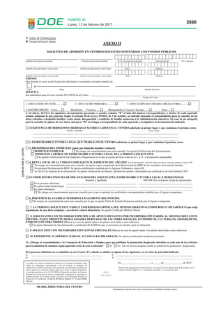 ANEXO II
SOLICITUD DE ADMISIÓN EN CENTROS DOCENTES SOSTENIDOS CON FONDOS PÚBLICOS
___________________________________ ______________________
Apellidos de la persona solicitante Nombre de la persona solicitante D.N.I. de la persona solicitante Fecha nacimiento N.I.A. Rayuela
________________________________ ____________________
Apellidos del padre/madre o tutor/a legal Nombre del padre/madre o tutor/a legal D.N.I. Teléfono
_ __________________________________ ______________________
Apellidos del padre/madre o tutor/a /legal Nombre del padre/madre o tutor/a legal D.N.I. Teléfono
EXPONE:
Que durante el curso actual la persona solicitante se encuentra cursando estudios de
de
Curso Etapa Nombre del Centro
SOLICITA:
Sea admitido/a para el curso escolar 2017/2018 en el Centro ________________________________________________________________________________
Nombre del Centro
1. EDUCACIÓN INFANTIL:.... ..... 2. EDUCACIÓN PRIMARIA:........... 3. EDUCACIÓN SECUNDARIA OBLIGATORIA:..........
4. BACHILLERATO: Curso…. Modalidad: Ciencias....... Humanidades y Ciencias Sociales…... Artes…..
A tal efecto, ALEGA las siguientes circunstancias personales o sociales (señalar “X” al lado del número correspondiente), y dentro de cada apartado
señalar asimismo lo que proceda. Según el artículo 28 de la Ley 39/2015, de 1 de octubre, se entiende otorgado el consentimiento para la consulta de los
datos referidos a domicilio familiar, renta anual, discapacidad y condición de familia numerosa a la Administración educativa. En caso de no otorgarlo
para la consulta de alguno de esos datos, márquese “X” en el lugar correspondiente de cada apartado y acompáñese la documentación indicada.
1 EXISTENCIA DE HERMANOS O HERMANAS MATRICULADOS EN EL CENTRO solicitado en primer lugar y que continúan el próximo curso
Nombre y Apellidos Curso y etapa
___________________________________________________________ _____________________________________
___________________________________________________________ _____________________________________
___________________________________________________________ _____________________________________
2. PADRE/MADRE O TUTOR/A LEGAL QUE TRABAJA EN EL CENTRO solicitado en primer lugar y que continúan el próximo curso
3. PROXIMIDAD DEL DOMICILIO (optar por domicilio familiar o laboral)
DOMICILIO FAMILIAR No otorgo mi consentimiento para esta consulta. Se aporta Certificación del Ayuntamiento.
DOMICILIO LABORAL DE PADRE/MADRE O TUTOR/A LEGAL DE LA PERSONA SOLICITANTE
Se aporta Certificación de las Empresas u Organismos en el que se presta servicio o alta en el I. A. E. y declaración responsable.
4. RENTA ANUAL DE LA UNIDAD FAMILIAR EN EL EJERCICIO DEL AÑO 2015. Si la Administración recaba de oficio este dato es necesario aportar el Anexo VIII
No otorgo mi consentimiento para esta consulta. Se aporta copia compulsada de la Declaración de IRPF de los miembros de la unidad familiar.
No presenta Declaración de IRPF. Se aporta certificación expedida por la Agencia Tributaria y Anexo IX
La AEAT no dispone de la información. Se aporta certificación de haberes, declaración jurada o documento que justificativo de renta familiar 2015
5.CONDICIÓN RECONOCIDA DE DISCAPACIDAD DEL SOLICITANTE, PADRE/MADRE O TUTOR/A LEGAL Y HERMANOS/AS
Nombre y Apellidos NIF/NIE (En su defecto, fecha de nacimiento)
En la persona solicitante ______________________________________________________ _________________________________________
En padre/madre/tutor/a legal _______________________________________________________ _________________________________________
En algún hermano/a ________________________________________________________ _________________________________________
No otorgo mi consentimiento para esta consulta por lo que se aportan los certificados correspondientes emitidos por el órgano competente.
6. PERTENENCIA A FAMILIA NUMEROSA LEGALMENTE RECONOCIDA
No otorgo mi consentimiento para esta consulta por lo que se aporta Título de Familia Numerosa emitido por el órgano competente.
7. LA PERSONA SOLICITANTE PADECE ENFERMEDAD CRÓNICA DEL SISTEMA DIGESTIVO, ENDOCRINO O METABÓLICO que exija
seguimiento de una dieta compleja y un estricto control alimenticio. Se aporta Certificado Médico Oficial.
8. SOLICITANTE CON NECESIDAD ESPECÍFICA DE APOYO EDUCATIVO POR INCORPORACIÓN TARDÍA AL SISTEMA EDUCATIVO
ESPAÑOL, O QUE PRESENTE DESIGUALDADES DERIVADAS DE FACTORES SOCIALES, ECONÓMICOS, CULTURALES, GEOGRÁFICOS,
ÉTNICOS O DE OTRA ÍNDOLE (Marcar en caso de querer optar a las plazas reservadas a este colectivo).
Se aporta Dictamen de Escolarización o certificado del EOEP de que se encuentra en trámites para su obtención.
9. SOLICITANTE CON NECESIDADES EDUCATIVAS ESPECIALES (Marcar en caso de querer optar a las plazas reservadas a este colectivo).
10. EXPEDIENTE ACADÉMICO (PARA EL ACCESO A BACHILLERATO). Se aporta certificación académica personal.
11. ¿Otorga su consentimiento a la Consejería de Educación y Empleo para que publique la puntuación desglosada obtenida en cada uno de los criterios
para la admisión de alumnos según apartado sexto de esta resolución? Sí No (De no marcar ninguna casilla se publicará la puntuación desglosada).
Si la persona solicitante no es admitida en este Centro (1º), solicita se admita en alguno de los siguientes, en el orden de prioridad indicado.
2.º _______________________________________________________ 3º ___________________________________________________________
4º _______________________________________________________ 5º ___________________________________________________________
En ______________________, a _____, de ______________ de 2017.
Firma de los progenitores o tutores legales, en el ejercicio de la patria potestad de acuerdo con el
artículo 156 del Código Civil artículo 156 del Código Civil , o la persona solicitante , si es mayor de edad.
la persona solicitante si es mayor de edad,
SR./SRA. DIRECTOR/A DEL CENTRO
Denominación específica del Centro en que desea ser admitido en primera opción.
Sello
del centro
Los datos de carácter personal que consten en el presente formulario serán
objeto de tratamiento automatizado a fin de tramitar la solicitud. Se
adoptarán las medidas oportunas para garantizar un tratamiento confidencial
de los mismos. La cesión de datos se hará en la forma y con las limitaciones
y derechos previstos en la L.O.15/1999 de Protección de Datos de Carácter
Personal. Los derechos de acceso, rectificación, cancelación y oposición se
podrán ejercitar en el propio centro así como en la Secretaría General de
Educación (Av.Valhondo s/n Mérida III Milenio Módulo 5º, 4ª planta 06800
Mérida).
Lunes, 13 de febrero de 2017
3500
NÚMERO 30
 