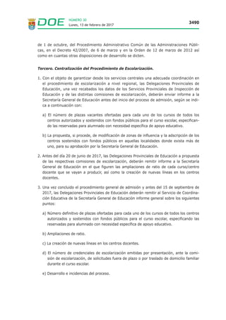 Lunes, 13 de febrero de 2017
3490
NÚMERO 30
de 1 de octubre, del Procedimiento Administrativo Común de las Administraciones Públi-
cas, en el Decreto 42/2007, de 6 de marzo y en la Orden de 12 de marzo de 2012 así
como en cuantas otras disposiciones de desarrollo se dicten.
Tercero. Centralización del Procedimiento de Escolarización.
1. Con el objeto de garantizar desde los servicios centrales una adecuada coordinación en
el procedimiento de escolarización a nivel regional, las Delegaciones Provinciales de
Educación, una vez recabados los datos de los Servicios Provinciales de Inspección de
Educación y de las distintas comisiones de escolarización, deberán enviar informe a la
Secretaría General de Educación antes del inicio del proceso de admisión, según se indi-
ca a continuación con:
a) El número de plazas vacantes ofertadas para cada uno de los cursos de todos los
centros autorizados y sostenidos con fondos públicos para el curso escolar, especifican-
do las reservadas para alumnado con necesidad específica de apoyo educativo.
b) La propuesta, si procede, de modificación de zonas de influencia y la adscripción de los
centros sostenidos con fondos públicos en aquellas localidades donde exista más de
uno, para su aprobación por la Secretaría General de Educación.
2. Antes del día 20 de junio de 2017, las Delegaciones Provinciales de Educación a propuesta
de las respectivas comisiones de escolarización, deberán remitir informe a la Secretaría
General de Educación en el que figuren las ampliaciones de ratio de cada curso/centro
docente que se vayan a producir, así como la creación de nuevas líneas en los centros
docentes.
3. Una vez concluido el procedimiento general de admisión y antes del 15 de septiembre de
2017, las Delegaciones Provinciales de Educación deberán remitir al Servicio de Coordina-
ción Educativa de la Secretaría General de Educación informe general sobre los siguientes
puntos:
a) Número definitivo de plazas ofertadas para cada uno de los cursos de todos los centros
autorizados y sostenidos con fondos públicos para el curso escolar, especificando las
reservadas para alumnado con necesidad específica de apoyo educativo.
b) Ampliaciones de ratio.
c) La creación de nuevas líneas en los centros docentes.
d) El número de credenciales de escolarización emitidas por presentación, ante la comi-
sión de escolarización, de solicitudes fuera de plazo o por traslado de domicilio familiar
durante el curso escolar.
e) Desarrollo e incidencias del proceso.
 