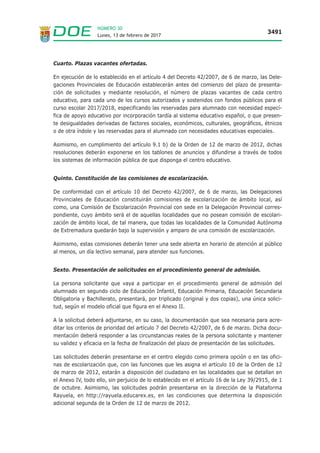 Lunes, 13 de febrero de 2017
3491
NÚMERO 30
Cuarto. Plazas vacantes ofertadas.
En ejecución de lo establecido en el artículo 4 del Decreto 42/2007, de 6 de marzo, las Dele-
gaciones Provinciales de Educación establecerán antes del comienzo del plazo de presenta-
ción de solicitudes y mediante resolución, el número de plazas vacantes de cada centro
educativo, para cada uno de los cursos autorizados y sostenidos con fondos públicos para el
curso escolar 2017/2018, especificando las reservadas para alumnado con necesidad especí-
fica de apoyo educativo por incorporación tardía al sistema educativo español, o que presen-
te desigualdades derivadas de factores sociales, económicos, culturales, geográficos, étnicos
o de otra índole y las reservadas para el alumnado con necesidades educativas especiales.
Asimismo, en cumplimiento del artículo 9.1 b) de la Orden de 12 de marzo de 2012, dichas
resoluciones deberán exponerse en los tablones de anuncios y difundirse a través de todos
los sistemas de información pública de que disponga el centro educativo.
Quinto. Constitución de las comisiones de escolarización.
De conformidad con el artículo 10 del Decreto 42/2007, de 6 de marzo, las Delegaciones
Provinciales de Educación constituirán comisiones de escolarización de ámbito local, así
como, una Comisión de Escolarización Provincial con sede en la Delegación Provincial corres-
pondiente, cuyo ámbito será el de aquellas localidades que no posean comisión de escolari-
zación de ámbito local, de tal manera, que todas las localidades de la Comunidad Autónoma
de Extremadura quedarán bajo la supervisión y amparo de una comisión de escolarización.
Asimismo, estas comisiones deberán tener una sede abierta en horario de atención al público
al menos, un día lectivo semanal, para atender sus funciones.
Sexto. Presentación de solicitudes en el procedimiento general de admisión.
La persona solicitante que vaya a participar en el procedimiento general de admisión del
alumnado en segundo ciclo de Educación Infantil, Educación Primaria, Educación Secundaria
Obligatoria y Bachillerato, presentará, por triplicado (original y dos copias), una única solici-
tud, según el modelo oficial que figura en el Anexo II.
A la solicitud deberá adjuntarse, en su caso, la documentación que sea necesaria para acre-
ditar los criterios de prioridad del artículo 7 del Decreto 42/2007, de 6 de marzo. Dicha docu-
mentación deberá responder a las circunstancias reales de la persona solicitante y mantener
su validez y eficacia en la fecha de finalización del plazo de presentación de las solicitudes.
Las solicitudes deberán presentarse en el centro elegido como primera opción o en las ofici-
nas de escolarización que, con las funciones que les asigna el artículo 10 de la Orden de 12
de marzo de 2012, estarán a disposición del ciudadano en las localidades que se detallan en
el Anexo IV, todo ello, sin perjuicio de lo establecido en el artículo 16 de la Ley 39/2915, de 1
de octubre. Asimismo, las solicitudes podrán presentarse en la dirección de la Plataforma
Rayuela, en http://rayuela.educarex.es, en las condiciones que determina la disposición
adicional segunda de la Orden de 12 de marzo de 2012.
 