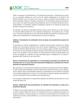 Lunes, 13 de febrero de 2017
3492
NÚMERO 30
Podrá no otorgarse el consentimiento a la Consejería de Educación y Empleo para que publi-
que la puntuación obtenida por cada uno de los criterios establecidos en el artículo 7 del
Decreto 42/2007, de 6 de marzo, por el que se regula la admisión del alumnado en los
Centros Docentes Públicos y Privados Concertados en la Comunidad Autónoma de Extrema-
dura, tanto en la relación provisional de puntuaciones como en la relación definitiva de alum-
nado admitido y no admitido, mediante manifestación expresa en el impreso de solicitud de
admisión que figura en el Anexo II.
No obstante, las personas interesadas tendrán acceso, previa petición por escrito, durante
los tres días hábiles posteriores a las respectivas publicaciones, al expediente, que, en todo
caso, incluirá las puntuaciones en cada uno de los apartados del baremo de todos los partici-
pantes en el procedimiento y la documentación en la que se sustentan.
Séptimo. Presentación de solicitudes fuera de plazo del procedimiento general de
admisión.
El alumnado que solicite escolarización en cualquier centro docente sostenido con fondos
públicos de la Comunidad Autónoma fuera de los plazos establecidos en el procedimiento
general de admisión deberá presentar una única solicitud, según el modelo oficial que figura
en el Anexo III. Las solicitudes se podrán presentar únicamente ante la Comisión de Escolari-
zación de la localidad o ante la Comisión de Escolarización Provincial correspondiente, que
será la encargada de la admisión de este alumnado según lo establecido en el artículo 7
apartado 8 de la Orden de 12 de marzo 2012.
Octavo. Presentación de solicitudes en el procedimiento específico de admisión del
alumnado que va a cursar Educación Secundaria Obligatoria, procedente de centros
adscritos de Educación Primaria.
Para participar en el procedimiento específico de admisión en Educación Secundaria Obligato-
ria para el alumnado procedente de centros adscritos de Educación Primaria, que se desarro-
lla con carácter previo al procedimiento general, se presentará una única solicitud de acuerdo
con el modelo establecido en el Anexo V. Las solicitudes se deberán presentar únicamente en
el centro de Educación Primaria desde el que se solicita plaza.
Con el objeto de desarrollar el procedimiento específico de admisión del alumnado se crea el
modelo del Anexo VII.
Noveno. Seguimiento del procedimiento de admisión del alumnado a través de la
plataforma Rayuela.
Al objeto de que pueda realizarse el seguimiento del estado de la admisión del alumnado,
el centro receptor deberá dar acceso a la Secretaría Virtual de la plataforma Rayuela a la
persona solicitante y hacerle entrega, en el momento de presentación de la solicitud, de la
credencial de acceso a dicha plataforma, en el caso de que no dispusiera de la misma con
anterioridad.
 