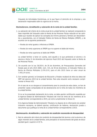 Lunes, 13 de febrero de 2017
3494
NÚMERO 30
Impuesto de Actividades Económicas, en la que figure el domicilio de la empresa y una
declaración responsable sobre la vigencia de la misma.
Decimotercero. Acreditación y valoración de la renta de la unidad familiar.
1. La valoración del criterio de la renta anual de la unidad familiar se realizará comparando la
base imponible del Impuesto sobre la Renta de las Personas Físicas reducido en las canti-
dades que resulten de aplicar los conceptos de mínimo personal y familiar por descendien-
tes y ascendientes, con el Indicador Público de Renta de Efectos Múltiples (IPREM), y de
acuerdo con la siguiente ponderación:
— Niveles de renta iguales o inferiores al IPREM.
— Niveles de renta superiores al IPREM que no superen el doble del mismo.
— Niveles de renta superiores al doble del IPREM.
La unidad familiar a tener en cuenta, será aquella a la que pertenecía el alumno o la
alumna a fecha 31 de diciembre del ejercicio fiscal 2015 del Impuesto sobre la Renta de
las Personas Físicas.
2. De acuerdo con la Ley 36/2014, de 26 de diciembre, de Presupuestos Generales del
Estado para el año 2015 (BOE, núm. 315, de 30 de diciembre), el Indicador Público de
Renta de Efectos Múltiples (I.P.R.E.M.) para el año 2015 tiene un valor anual de
7.455,14 euros.
3. Con carácter general, la Consejería de Educación y Empleo recabará de oficio los datos del
IRPF del ejercicio 2015 de la unidad familiar. Para esta situación sería necesario cumpli-
mentar el Anexo VIII.
En el caso de no se otorgara el consentimiento para la consulta de estos datos, se han de
presentar copias compulsadas de las declaraciones de la renta de todos los miembros de
la unidad familiar.
Si no se ha presentado declaración de la renta, se debe aportar certificación expedida por
la Agencia Estatal de Administración Tributaria del nivel de renta de los miembros de la
unidad familiar correspondiente a 2015, así como cumplimentar el Anexo IX.
Si la Agencia Estatal de Administración Tributaria no dispone de la información de carácter
tributario necesaria, se deberá aportar, certificación de haberes, declaración jurada o
documento que justifique la renta de la unidad familiar correspondiente a 2015.
Decimocuarto. Acreditación y valoración de condición reconocida de discapacidad.
1. Para la valoración del criterio de condición de discapacidad del alumno o de la alumna o de
algún miembro de la unidad familiar, será preceptivo el reconocimiento del grado de disca-
pacidad igual o superior al 33 %.
 