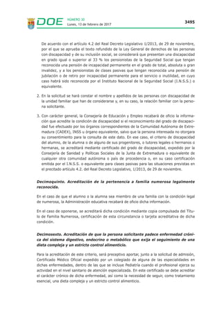 Lunes, 13 de febrero de 2017
3495
NÚMERO 30
De acuerdo con el artículo 4.2 del Real Decreto Legislativo 1/2013, de 29 de noviembre,
por el que se aprueba el texto refundido de la Ley General de derechos de las personas
con discapacidad y de su inclusión social, se considerará que presentan una discapacidad
en grado igual o superior al 33 % los pensionistas de la Seguridad Social que tengan
reconocida una pensión de incapacidad permanente en el grado de total, absoluta o gran
invalidez, y a los pensionistas de clases pasivas que tengan reconocida una pensión de
jubilación o de retiro por incapacidad permanente para el servicio o inutilidad, en cuyo
caso habrá sido reconocida por el Instituto Nacional de la Seguridad Social (I.N.S.S.) o
equivalente.
2. En la solicitud se hará constar el nombre y apellidos de las personas con discapacidad de
la unidad familiar que han de considerarse y, en su caso, la relación familiar con la perso-
na solicitante.
3. Con carácter general, la Consejería de Educación y Empleo recabará de oficio la informa-
ción que acredite la condición de discapacidad si el reconocimiento del grado de discapaci-
dad fue efectuado por los órganos correspondientes de la Comunidad Autónoma de Extre-
madura (CADEX), INSS u órgano equivalente, salvo que la persona interesada no otorgara
su consentimiento para la consulta de este dato. En ese caso, el criterio de discapacidad
del alumno, de la alumna o de alguno de sus progenitores, o tutores legales o hermanos o
hermanas, se acreditará mediante certificado del grado de discapacidad, expedido por la
Consejería de Sanidad y Políticas Sociales de la Junta de Extremadura o equivalente de
cualquier otra comunidad autónoma o país de procedencia o, en su caso certificación
emitida por el I.N.S.S. o equivalente para clases pasivas para las situaciones previstas en
el precitado artículo 4.2. del Real Decreto Legislativo, 1/2013, de 29 de noviembre.
Decimoquinto. Acreditación de la pertenencia a familia numerosa legalmente
reconocida.
En el caso de que el alumno o la alumna sea miembro de una familia con la condición legal
de numerosa, la Administración educativa recabará de oficio dicha información.
En el caso de oponerse, se acreditará dicha condición mediante copia compulsada del Títu-
lo de Familia Numerosa, certificación de esta circunstancia o tarjeta acreditativa de dicha
condición.
Decimosexto. Acreditación de que la persona solicitante padece enfermedad cróni-
ca del sistema digestivo, endocrino o metabólico que exija el seguimiento de una
dieta compleja y un estricto control alimenticio.
Para la acreditación de este criterio, será preceptivo aportar, junto a la solicitud de admisión,
Certificado Médico Oficial expedido por un colegiado de alguna de las especialidades en
dichas enfermedades, dentro de las que se incluye Pediatría cuando el profesional ejerza su
actividad en el nivel sanitario de atención especializada. En este certificado se debe acreditar
el carácter crónico de dicha enfermedad, así como la necesidad de seguir, como tratamiento
esencial, una dieta compleja y un estricto control alimenticio.
 