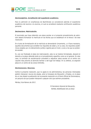 Lunes, 13 de febrero de 2017
3496
NÚMERO 30
Decimoséptimo. Acreditación del expediente académico.
Para la admisión en enseñanzas de Bachillerato se considerará además el expediente
académico del alumno o la alumna, el cual se acreditará mediante certificación académica
personal.
Decimoctavo. Matriculación.
El alumnado que haya obtenido una plaza escolar en el presente procedimiento de admi-
sión deberá formalizar la matrícula en las fechas que se establecen en el Anexo I de esta
resolución.
En el acto de formalización de la matrícula se demandarán únicamente, y si fuera necesario,
aquellos documentos que acrediten los requisitos de edad y, en su caso, los requisitos acadé-
micos exigidos por el ordenamiento jurídico vigente para el nivel y curso a los que se preten-
de acceder.
Si, una vez finalizado el plazo de matriculación, esta no se hubiera formalizado, decaerá el
derecho a la plaza obtenida tanto en el procedimiento específico como en el general. En este
caso, la comisión de escolarización procederá a adjudicar plaza escolar en el centro con
vacante más próximo al domicilio familiar o del lugar de trabajo. En su defecto, se asignará
plaza en un centro de las zonas limítrofes.
Decimonoveno. Recursos.
Contra la presente resolución, que no agota la vía administrativa, las personas interesadas
podrán interponer recurso de alzada, ante la Consejera de Educación y Empleo, en el plazo
de un mes desde la publicación de la presente resolución en el Diario Oficial de Extremadura,
sin perjuicio de que puedan interponer cualquier otro que estimen procedente.
Mérida, 8 de febrero de 2017.
El Secretario General de Educación,
RAFAEL RODRÍGUEZ DE LA CRUZ
 