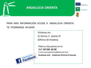 ANDALUCIA ORIENTA
PARA MÁS INFORMACIÓN ACUDE A ANDALUCIA ORIENTA,
TE PODREMOS AYUDAR.
Visítanos en:
C/ Horno, 3 planta 3ª.
(Oficina de Empleo).
Pide tu cita previa en el
Telf: 95 591 10 30
E-mail:saucejoorienta@hotmail.com
facebook.com: Andalucía Orienta El Saucejo