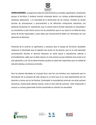 CONCLUSIONES. La experiencia descrita anteriormente se considera significativa, inicialmente
porque el territorio 3 verbenal oriental contempla dentro sus núcleos problematizadores el
embarazo adolescente y la necesidad de la disminución de los mismos. También se resalta
durante las articulaciones y acercamientos a las diferentes instituciones educativas con
población de jóvenes en bachillerato, que su interés está en brindar educación en sexualidad a
sus estudiantes y esto mismo ocurre con los estudiantes que en sus casas no se habla de estos
temas de forma responsable y crean tabús que necesariamente deben ser eliminados con una
educación en derechos.
Partiendo de lo anterior es significativo y necesario para el equipo de territorios saludables
evidenciar la efectividad que ha logrado esta acción en los jóvenes, qué no se está aplicando
correctamente durante el ejercicio educativo en salud sexual y reproductiva, además y
primordialmente, saber que se debe mejorar en este proceso ya que mediante esta acción se le
está aplicando a uno de los determinantes sociales en salud más importantes para la calidad de
vida del individuo, la infancia y la familia.
Para los jóvenes abordados en el grupo focal, esta fue una temática muy importante para la
formulación de su proyecto de vida, porque es un tema que no se trata abiertamente por los
decentes y menos aún en las familias. Contemplan la necesidad de continuar con estas sesiones
educativas, involucrando además actores, como el ciclo vital de juventud están empezando a
conocer su cuerpo y generando muchas inquietudes en relación a la sexualidad.
 