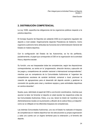 Plan Integral para la Actividad Física y el Deporte
Versión 1
Edad Escolar

2. DISTRIBUCIÓN COMPETENCIAL
La Ley 10/90, especifica las obligaciones de los organismos públicos respecto a la
práctica deportiva.

El Consejo Superior de Deportes (en adelante CSD) es el organismo regulador del
deporte a nivel estatal. Orgánicamente depende Presidencia de Gobierno. Como
organismo autónomo tiene atribuidas las funciones de la Administración General del
Estado en materia deportiva.

Con la configuración del Estado de las Autonomías, se ha ido perfilando,
paulatinamente, el papel que corresponde al CSD en la organización de la actividad
física y deportiva escolar.

Su función, una vez traspasadas todas las competencias, según las disposiciones
correspondientes, se centra en la “programación, dirección técnica y ejecución de
los juegos y competiciones de carácter nacional o internacional correspondientes”,
mientras que es competencia de la Comunidades Autónomas el “organizar las
competiciones escolares de carácter territorial, comarcal o local; promover la
creación de agrupaciones para el desarrollo del deporte escolar y gestionar la
concesión de ayudas para crear y mantener equipos y para actividades deportivas
en centros docentes”.

Queda, pues, delimitado el papel del CSD a una función coordinadora, mientras que
asumen la labor de fomentar el deporte en edad escolar los respectivos entes de
las Comunidades Autónomas. Éstos, a su vez, tienen la misión de “coordinar a las
Administraciones locales en la promoción y difusión de la cultura física y el deporte”,
como se ve reflejado en los diferentes traspasos de competencias.

Las distintas Comunidades Autónomas, una vez el Estado ha realizado el traspaso
de competencias en materia deportiva han ido estructurando su propia organización
y cada uno cuenta con un órgano territorial para la ordenación y el fomento del
deporte.
24

 