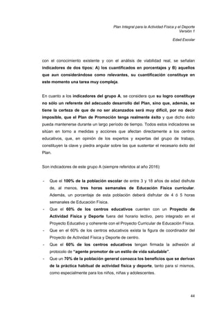 Plan Integral para la Actividad Física y el Deporte
Versión 1
Edad Escolar

con el conocimiento existente y con el análisis de viabilidad real, se señalan
indicadores de dos tipos: A) los cuantificados en porcentajes y B) aquellos
que aun considerándose como relevantes, su cuantificación constituye en
este momento una tarea muy compleja.

En cuanto a los indicadores del grupo A, se considera que su logro constituye
no sólo un referente del adecuado desarrollo del Plan, sino que, además, se
tiene la certeza de que de no ser alcanzados será muy difícil, por no decir
imposible, que el Plan de Promoción tenga realmente éxito y que dicho éxito
pueda mantenerse durante un largo período de tiempo. Todos estos indicadores se
sitúan en torno a medidas y acciones que afectan directamente a los centros
educativos, que, en opinión de los expertos y expertas del grupo de trabajo,
constituyen la clave y piedra angular sobre las que sustentar el necesario éxito del
Plan.

Son indicadores de este grupo A (siempre referidos al año 2016):

-

Que el 100% de la población escolar de entre 3 y 18 años de edad disfrute
de, al menos, tres horas semanales de Educación Física curricular.
Además, un porcentaje de esta población deberá disfrutar de 4 ó 5 horas
semanales de Educación Física.

-

Que el 60% de los centros educativos cuenten con un Proyecto de
Actividad Física y Deporte fuera del horario lectivo, pero integrado en el
Proyecto Educativo y coherente con el Proyecto Curricular de Educación Física.

-

Que en el 60% de los centros educativos exista la figura de coordinador del
Proyecto de Actividad Física y Deporte de centro.

-

Que el 60% de los centros educativos tengan firmada la adhesión al
protocolo de “agente promotor de un estilo de vida saludable”.

-

Que un 70% de la población general conozca los beneficios que se derivan
de la práctica habitual de actividad física y deporte, tanto para sí mismos,
como especialmente para los niños, niñas y adolescentes.

44

 