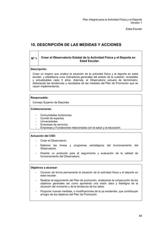 Plan Integral para la Actividad Física y el Deporte
Versión 1
Edad Escolar

10. DESCRIPCIÓN DE LAS MEDIDAS Y ACCIONES

Nº 1

Crear el Observatorio Estatal de la Actividad Física y el Deporte en
Edad Escolar.

Descripción:
Crear un órgano que analice la situación de la actividad física y el deporte en edad
escolar, y establezca unos indicadores generales del estado de la cuestión, revisables
y actualizables cada 5 años. Además, el Observatorio actuará de termómetro,
detectando las tendencias y resultados de las medidas del Plan de Promoción que se
vayan implementando.

Responsable:
Consejo Superior de Deportes
Colaboraciones:
-

Comunidades Autónomas
Comité de expertos
Universidades
Empresas de servicios.
Empresas y Fundaciones relacionadas con la salud y la educación.

Actuación del CSD:
-

Crear el Observatorio.

-

Elaborar las
Observatorio.

-

Diseñar un protocolo para el seguimiento y evaluación de la calidad de
funcionamiento del Observatorio.

líneas

y

programas

estratégicos

del

funcionamiento

del

Objetivos a alcanzar:
-

Conocer de forma permanente la situación de la actividad física y el deporte en
edad escolar.

-

Realizar el seguimiento del Plan de promoción, analizando la consecución de los
objetivos generales así como aportando una visión clara y fidedigna de la
situación del momento y de la tendencia de los datos.

-

Proponer nuevas medidas, o modificaciones de la ya existentes, que contribuyan
al logro de los objetivos del Plan de Promoción.

48

 