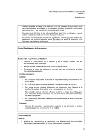 Plan Integral para la Actividad Física y el Deporte
Versión 1
Edad Escolar

nuestros jóvenes actuales, que conecten con sus intereses (juegos deportivos,
deportes reducidos, actividades en la naturaleza, deportes de aventura, actividades
expresivas, etc.) y que constituyan propuestas autónomas.
-

Conseguir que el ámbito de las actividades físico-deportivas constituya un espacio
natural y atractivo para la convivencia de nuestros jóvenes.

-

Favorecer, incentivando de manera más significativa (mayor apoyo en medios), las
propuestas de práctica deportiva mixta que tenga un enfoque recreativo y de
utilización saludable del tiempo libre.

Coste / Posibles vías de financiación

Evaluación, seguimiento, indicadores
-

Verificar la participación en el espacio y en el tiempo acordes con los
requerimientos de la normativa.

-

Valorar el grado de satisfacción en la práctica de la actividad

-

Comprobar si posee los indicadores mínimos para ser considerada actividad
físico-deportiva saludable.

Posibles indicadores:
Criterios:
-

Act. adaptada porque esté al alcance de las posibilidades y limitaciones de sus
practicantes.

-

Act. suficiente porque implique al menos 3 horas semanales de práctica.

-

Act. social porque requiera situaciones de interacción para llevarse a la
práctica. No se trata de practicar junto a otros/as sino con otros/as.

-

Act. recreativa porque esté más enfocada a valorar su propio desarrollo jugado
o de resolución de reto motor que a la obsesión de un necesario desenlace o
resultado comparable.

-

Act. satisfactoria porque es valorada por sus practicantes de este modo al ser
consultados.

Indicador:
-

Número de proyectos y participantes acogidos a los principios y criterios
establecidos para el cumplimiento de la medida.

Temporalización
2009/10:
-

Elaborar las características y condiciones que deberán reunir las actividades
físico-deportivas susceptibles de formar parte de esta propuesta.

73

 
