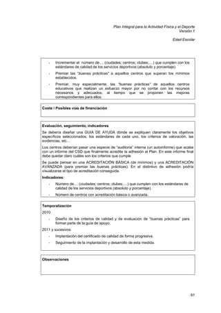 Plan Integral para la Actividad Física y el Deporte
Versión 1
Edad Escolar

-

Incrementar el número de.... (ciudades; centros; clubes;....) que cumplen con los
estándares de calidad de los servicios deportivos (absoluto y porcentaje).

-

Premiar las “buenas prácticas” a aquellos centros que superan los mínimos
establecidos.

-

Premiar, muy especialmente, las “buenas prácticas” de aquellos centros
educativos que realizan un esfuerzo mayor por no contar con los recursos
necesarios y adecuados, al tiempo que se proponen las mejoras
correspondientes para ellos.

Coste / Posibles vías de financiación

Evaluación, seguimiento, indicadores
Se debería diseñar una GUIA DE AYUDA dónde se expliquen claramente los objetivos
específicos seleccionados, los estándares de cada uno, los criterios de valoración, las
evidencias, etc…
Los centros deberían pasar una especie de “auditoria” interna (un autoinforme) que acabe
con un informe del CSD que finalmente acredite la adhesión al Plan. En este informe final
debe quedar claro cuáles son los criterios que cumple
Se puede pensar en una ACREDITACIÓN BÁSICA (de mínimos) y una ACREDITACIÓN
AVANZADA (para premiar las buenas prácticas). En el distintivo de adhesión podría
visualizarse el tipo de acreditación conseguida.
Indicadores:
-

Número de.... (ciudades; centros; clubes;....) que cumplen con los estándares de
calidad de los servicios deportivos (absoluto y porcentaje).

-

Número de centros con acreditación básica o avanzada.

Temporalización
2010.
-

Diseño de los criterios de calidad y de evaluación de “buenas prácticas” para
formar parte de la guía de apoyo.

2011 y sucesivos.
-

Implantación del certificado de calidad de forma progresiva.

-

Seguimiento de la implantación y desarrollo de esta medida.

Observaciones

91

 