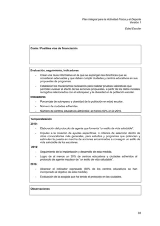 Plan Integral para la Actividad Física y el Deporte
Versión 1
Edad Escolar

Coste / Posibles vías de financiación

Evaluación, seguimiento, indicadores
-

Crear una Guía informativa en la que se expongan las directrices que se
consideran adecuadas y que deben cumplir ciudades y centros educativos en sus
propuestas de programas.

-

Establecer los mecanismos necesarios para realizar pruebas valorativas que
permitan evaluar el efecto de las acciones propuestas, a partir de los datos iniciales
recogidos relacionados con el sobrepeso y la obesidad en la población escolar.

Indicadores
-

Porcentaje de sobrepeso y obesidad de la población en edad escolar.

-

Número de ciudades adheridas.

-

Número de centros educativos adheridos: al menos 60% en el 2016.

Temporalización
2010:
-

Elaboración del protocolo de agente que fomenta “un estilo de vida saludable”.

-

Impulso a la creación de ayudas específicas, o criterios de selección dentro de
otras convocatorias más generales, para estudios y programas que potencien y
estimulen la puesta en marcha de acciones encaminadas a conseguir un estilo de
vida saludable de los escolares.

2012:
-

Seguimiento de la implantación y desarrollo de esta medida.

-

Logro de al menos un 30% de centros educativos y ciudades adheridos al
protocolo de agente impulsor de “un estilo de vida saludable”.

2016:
-

Alcanzar el indicador expresado (60% de los centros educativos se han
incorporado al objetivo de esta medida).

-

Evaluación de la acogida que ha tenido el protocolo en las ciudades.

Observaciones

93

 