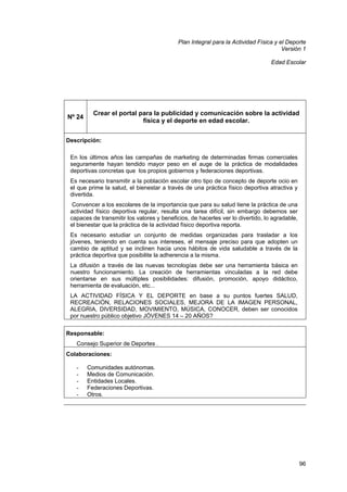 Plan Integral para la Actividad Física y el Deporte
Versión 1
Edad Escolar

Nº 24

Crear el portal para la publicidad y comunicación sobre la actividad
física y el deporte en edad escolar.

Descripción:
En los últimos años las campañas de marketing de determinadas firmas comerciales
seguramente hayan tendido mayor peso en el auge de la práctica de modalidades
deportivas concretas que los propios gobiernos y federaciones deportivas.
Es necesario transmitir a la población escolar otro tipo de concepto de deporte ocio en
el que prime la salud, el bienestar a través de una práctica físico deportiva atractiva y
divertida.
Convencer a los escolares de la importancia que para su salud tiene la práctica de una
actividad físico deportiva regular, resulta una tarea difícil, sin embargo debemos ser
capaces de transmitir los valores y beneficios, de hacerles ver lo divertido, lo agradable,
el bienestar que la práctica de la actividad físico deportiva reporta.
Es necesario estudiar un conjunto de medidas organizadas para trasladar a los
jóvenes, teniendo en cuenta sus intereses, el mensaje preciso para que adopten un
cambio de aptitud y se inclinen hacia unos hábitos de vida saludable a través de la
práctica deportiva que posibilite la adherencia a la misma.
La difusión a través de las nuevas tecnologías debe ser una herramienta básica en
nuestro funcionamiento. La creación de herramientas vinculadas a la red debe
orientarse en sus múltiples posibilidades: difusión, promoción, apoyo didáctico,
herramienta de evaluación, etc...
LA ACTIVIDAD FÍSICA Y EL DEPORTE en base a su puntos fuertes SALUD,
RECREACIÓN, RELACIONES SOCIALES, MEJORA DE LA IMAGEN PERSONAL,
ALEGRIA, DIVERSIDAD, MOVIMIENTO, MÚSICA, CONOCER, deben ser conocidos
por nuestro público objetivo JÓVENES 14 – 20 AÑOS?
Responsable:
Consejo Superior de Deportes .
Colaboraciones:
-

Comunidades autónomas.
Medios de Comunicación.
Entidades Locales.
Federaciones Deportivas.
Otros.

96

 