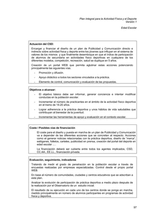 Plan Integral para la Actividad Física y el Deporte
Versión 1
Edad Escolar

Actuación del CSD:
Encargar y financiar el diseño de un plan de Publicidad y Comunicación directo e
indirecto sobre actividad física y deporte entre los jóvenes que influyan en el sistema de
valores de los mismos y que finalmente desemboque en que el índice de participación
de alumnos de secundaria en actividades físico deportivas en cualquiera de los
diferentes modelos, competición, recreación, salud se duplique en 5 años.
Creación de un portal WEB que permita aglutinar estas acciones potenciando
principalmente las siguientes vías:
-

Promoción y difusión.

-

Apoyo didáctico a todos los sectores vinculados a la práctica.

-

Elemento de control, comunicación y evaluación de las propuestas.

Objetivos a alcanzar:
-

El objetivo básico debe ser informar, generar conciencia e intentar modificar
conductas en la población escolar.

-

Incrementar el número de practicantes en el ámbito de la actividad físico deportiva
en el tramo de 14-20 años.

-

Lograr adherencia a la práctica deportiva y unos hábitos de vida saludables que
contribuyan al bienestar de la juventud.

-

Incrementar las herramientas de apoyo y evaluación en el contexto escolar.

Coste / Posibles vías de financiación
El coste para el diseño y puesta en marcha de un plan de Publicidad y Comunicación
va a depender de las diferentes acciones que se concreten al respecto. Acciones
como el generar noticias relacionadas con la práctica deportiva, diseño de “marca”,
eslóganes, folletos, carteles, publicidad en prensa, creación del portal del deporte en
edad escolar ….
La financiación deberá ser cubierta entre todos los agentes implicados, CSD,
CC.AA., EE.LL., financiación privada.
Evaluación, seguimiento, indicadores
Tratando de medir el grado de penetración en la población escolar a través de
encuestas realizadas por empresas especializadas. Control desde el propio portal
WEB.
En base al número de comunidades, ciudades y centros educativos que se adscriban a
este plan.
Analizar la evolución de participación de práctica deportiva a medio plazo después de
la realización por el Observatorio de un estudio inicial.
El resultado de su ejecución en cada uno de los centros donde se ponga en marcha,
medido principalmente en número de alumnos participantes en programas de actividad
física y deportiva.

97

 