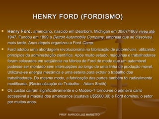 HENRY FORD (FORDISMO)






Henry Ford, americano, nascido em Dearborn, Michigan em 30/07/1863 viveu até
1947. Fundou em 1899 a Detroit Automobile Company, empresa que se dissolveu
mais tarde. Anos depois organizou a Ford Comp.
Ford adotou uma abordagem revolucionária na fabricação de automóveis, utilizando
princípios da administração científica. Após muito estudo, máquinas e trabalhadores
foram colocados em seqüência na fábrica de Ford de modo que um automóvel
pudesse ser montado sem interrupções ao longo de uma linha de produção móvel.
Utilizava-se energia mecânica e uma esteira para extrair o trabalho dos
trabalhadores. Do mesmo modo, a fabricação das partes também foi radicalmente
modificada. (Racionalização do Trabalho – Adam Smith).
Os custos caíram significativamente e o Modelo-T tornou-se o primeiro carro
accessível a maioria dos americanos (custava U$$500,00) e Ford dominou o setor
por muitos anos.
PROF. MARCIO LUIZ MARIETTO

 