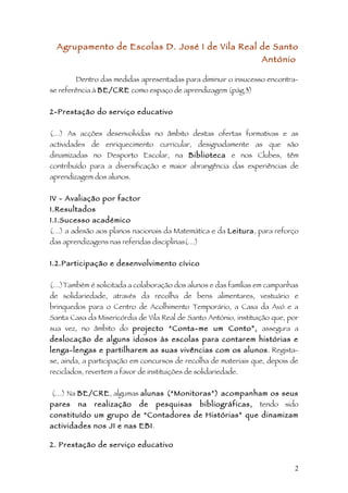 Agrupamento de Escolas D. José I de Vila Real de Santo
                                                                   António

        Dentro das medidas apresentadas para diminuir o insucesso encontra-
se referência à BE/CRE como espaço de aprendizagem (pág.3)


2-Prestação do serviço educativo


(…) As acções desenvolvidas no âmbito destas ofertas formativas e as
actividades de enriquecimento curricular, designadamente as que são
dinamizadas no Desporto Escolar, na Biblioteca e nos Clubes, têm
contribuído para a diversificação e maior abrangência das experiências de
aprendizagem dos alunos.


IV - Avaliação por factor
1.Resultados
1.1.Sucesso académico
(…) a adesão aos planos nacionais da Matemática e da Leitura, para reforço
das aprendizagens nas referidas disciplinas(…)


1.2.Participação e desenvolvimento cívico


(…)Também é solicitada a colaboração dos alunos e das famílias em campanhas
de solidariedade, através da recolha de bens alimentares, vestuário e
brinquedos para o Centro de Acolhimento Temporário, a Casa da Avó e a
Santa Casa da Misericórdia de Vila Real de Santo António, instituição que, por
sua vez, no âmbito do projecto “Conta-me um Conto”, assegura a
deslocação de alguns idosos às escolas para contarem histórias e
lenga-lengas e partilharem as suas vivências com os alunos . Regista-
se, ainda, a participação em concursos de recolha de materiais que, depois de
reciclados, revertem a favor de instituições de solidariedade.


(…) Na BE/CRE, algumas alunas (“Monitoras”) acompanham os seus
pares    na   realização     de   pesquisas      bibliográficas,   tendo sido
constituído um grupo de “Contadores de Histórias” que dinamizam
actividades nos JI e nas EB1.

2. Prestação de serviço educativo


                                                                            2
 