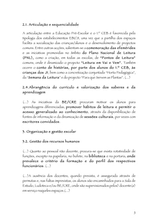 2.1. Articulação e sequencialidade

A articulação entre a Educação Pré-Escolar e o 1.º CEB é favorecida pela
tipologia dos estabelecimentos EB1/JI, uma vez que a partilha dos espaços
facilita a socialização das crianças/alunos e o desenvolvimento de projectos
comuns. Entre outras acções, salientam-se a comemoração das efemérides
e as iniciativas promovidas no âmbito do Plano Nacional de Leitura
(PNL), como a criação, em todas as escolas, de “Pontos de Leitura”
comuns, onde é dinamizado o projecto “Leitura em Vai e Vem”. Também
ocorre o conto de histórias, por parte dos alunos do 1.º CEB, às
crianças dos JI, bem como a concretização conjuntada “Horta Pedagógica”,
da “Semana da Leitura” e do projecto “Para que Servem as Plantas”. (…)


2.4.Abrangência do currículo e valorização dos saberes e da
aprendizagem


(…) As iniciativas da BE/CRE           procuram motivar os alunos para
aprendizagens diferenciadas, promover hábitos de leitura e permitir o
acesso generalizado ao conhecimento, através da disponibilização de
fontes de informação e da dinamização de sessões culturais, por vezes com
escritores convidados.


3. Organização e gestão escolar


3.2. Gestão dos recursos humanos


(…) Quanto ao pessoal não docente, procura-se que exista rotatividade de
funções, excepto na papelaria, no bufete, na biblioteca e na portaria, onde
prevalece o critério da formação e do perfil dos respectivos
funcionários. (…)


(…)A ausência dos docentes, quando prevista, é assegurada através de
permutas e, nas faltas imprevistas, os alunos são encaminhados para a Sala de
Estudo, Ludoteca e/ou BE/CRE, onde são supervisionados pelos) docente(s)
em serviço naqueles espaços.(…)




                                                                           3
 