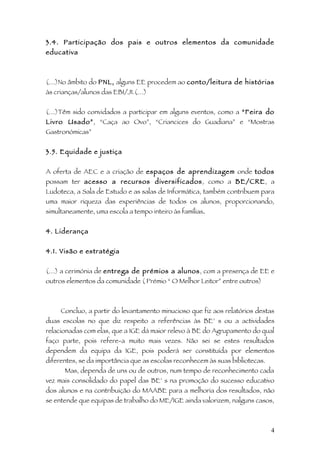 3.4. Participação dos pais e outros elementos da comunidade
educativa



(…)No âmbito do PNL, alguns EE procedem ao conto/leitura de histórias
às crianças/alunos das EB1/JI.(…)


(…)Têm sido convidados a participar em alguns eventos, como a “Feira do
Livro Usado”, “Caça ao Ovo”, “Criancices do Guadiana” e “Mostras
Gastronómicas”


3.5. Equidade e justiça


A oferta de AEC e a criação de espaços de aprendizagem onde todos
possam ter acesso a recursos diversificados, como a BE/CRE, a
Ludoteca, a Sala de Estudo e as salas de Informática, também contribuem para
uma maior riqueza das experiências de todos os alunos, proporcionando,
simultaneamente, uma escola a tempo inteiro às famílias.


4. Liderança


4.1. Visão e estratégia


(…) a cerimónia de entrega de prémios a alunos, com a presença de EE e
outros elementos da comunidade ( Prémio “ O Melhor Leitor” entre outros)



     Concluo, a partir do levantamento minucioso que fiz aos relatórios destas
duas escolas no que diz respeito a referências às BE’ s ou a actividades
relacionadas com elas, que a IGE dá maior relevo à BE do Agrupamento do qual
faço parte, pois refere-a muito mais vezes. Não sei se estes resultados
dependem da equipa da IGE, pois poderá ser constituída por elementos
diferentes, se da importância que as escolas reconhecem às suas bibliotecas.
      Mas, dependa de uns ou de outros, num tempo de reconhecimento cada
vez mais consolidado do papel das BE’ s na promoção do sucesso educativo
dos alunos e na contribuição do MAABE para a melhoria dos resultados, não
se entende que equipas de trabalho do ME/IGE ainda valorizem, nalguns casos,



                                                                               4
 