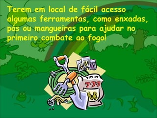 Terem em local de fácil acesso algumas ferramentas, como enxadas, pás ou mangueiras para ajudar no primeiro combate ao fogo! 