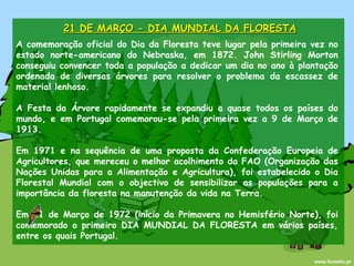 21 DE MARÇO - DIA MUNDIAL DA FLORESTA A comemoração oficial do Dia da Floresta teve lugar pela primeira vez no estado norte-americano do Nebraska, em 1872. John Stirling Morton conseguiu convencer toda a população a dedicar um dia no ano à plantação ordenada de diversas árvores para resolver o problema da escassez de material lenhoso. A Festa da Árvore rapidamente se expandiu a quase todos os países do mundo, e em Portugal comemorou-se pela primeira vez a 9 de Março de 1913. Em 1971 e na sequência de uma proposta da Confederação Europeia de Agricultores, que mereceu o melhor acolhimento da FAO (Organização das Nações Unidas para a Alimentação e Agricultura), foi estabelecido o Dia Florestal Mundial com o objectivo de sensibilizar as populações para a importância da floresta na manutenção da vida na Terra. Em 21 de Março de 1972 (início da Primavera no Hemisfério Norte), foi comemorado o primeiro DIA MUNDIAL DA FLORESTA em vários países, entre os quais Portugal. www.forestis.pt 