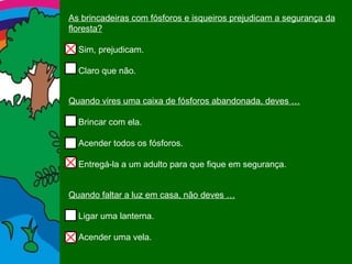 As brincadeiras com fósforos e isqueiros prejudicam a segurança da floresta? Sim, prejudicam. Claro que não. Quando vires uma caixa de fósforos abandonada, deves … Brincar com ela. Acender todos os fósforos. Entregá-la a um adulto para que fique em segurança. Quando faltar a luz em casa, não deves … Ligar uma lanterna. Acender uma vela. 