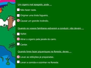 Um cigarro mal apagado, pode … Não fazer nada. Originar uma linda fogueira. Causar um grande incêndio. Quando os vossos familiares estiverem a conduzir, não devem … Apitar. Atirar o cigarro pela janela do carro. Cantar. Quando fores fazer piqueniques na floresta, deves … Levar as refeições já preparadas. Levar a comida e cozinhar na floresta. 