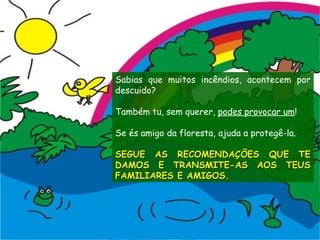 Sabias que muitos incêndios, acontecem por descuido? Também tu, sem querer,  podes provocar um ! Se és amigo da floresta, ajuda a protegê-la. SEGUE AS RECOMENDAÇÕES QUE TE DAMOS E TRANSMITE-AS AOS TEUS FAMILIARES E AMIGOS. 