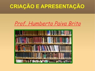 CRIAÇÃO E APRESENTAÇÃO Prof. Humberto Paiva Brito 