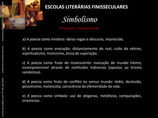ESCOLAS LITERÁRIAS FINISSECULARES Simbolismo a) A poesia como mistério: ideias vagas e obscuras, imprecisão.  b) A poesia como evocação: distanciamento do real, culto do etéreo, espiritualismo, misticismo, ânsia de superação. c) A poesia como fruto do inconsciente: evocação do mundo íntimo, incompreensível através de confissões indirectas (opostas ao lirismo romântico).  d) A poesia como fruto do conflito eu  versus  mundo: tédio, desilusão, pessimismo, melancolia, consciência da efemeridade da vida. e) A poesia como símbolo: uso de alegorias, metáforas, comparações, sinestesias . Principais características: escola secundária com 3º ceb  gil eanes  .  professora antónia mancha  .  literatura portuguesa II  .  2000/2009 