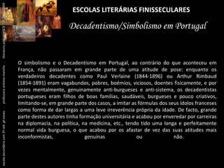ESCOLAS LITERÁRIAS FINISSECULARES Decadentismo/Simbolismo em Portugal O simbolismo e o Decadentismo em Portugal, ao contrário do que aconteceu em França, não passaram em grande parte de uma atitude de pose: enquanto os verdadeiros decadentes como Paul Verlaine (1844-1896) ou Arthur Rimbaud (1854-1891) eram vagabundos, pobres, boémios, viciosos, doentes fisicamente, e por vezes mentalmente, genuinamente anti-burgueses e anti-sistema, os decadentistas portugueses eram filhos de boas famílias, saudáveis, burgueses e pouco criativos, limitando-se, em grande parte dos casos, a imitar as fórmulas dos seus ídolos franceses como forma de dar largas a uma leve irreverência própria da idade. De facto, grande parte destes autores tinha formação universitária e acabou por enveredar por carreiras na diplomacia, na política, na medicina, etc., tendo tido uma longa e perfeitamente normal vida burguesa, o que acabou por os afastar de vez das suas atitudes mais inconformistas, genuínas ou não. .  escola secundária com 3º ceb  gil eanes  .  professora antónia mancha  .  literatura portuguesa II  .  2000/2009 