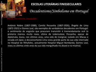 ESCOLAS LITERÁRIAS FINISSECULARES Decadentismo/Simbolismo em Portugal António Nobre (1867-1900), Camilo Pessanha (1867-1926), Ângelo de Lima (1872-1921) e Gomes Leal, são exemplos de verdadeiros decadentes em Portugal: o sentimento de angústia que procuram transmitir é tremendamente real (o primeiro morreu muito novo, vítima de tuberculose; Pessanha, apesar de diplomata, levou, nos últimos anos, uma vida de marginal, isolado em Macau e viciado em ópio; o desconcertante Lima viveu grande parte da sua vida internado no Hospital de Rilhafoles, actualmente Hospital Miguel Bombarda; Gomes Leal, viveu os últimos vinte anos da sua vida mergulhado no álcool e na miséria). Houve, no entanto, excepções: escola secundária com 3º ceb  gil eanes  .  professora antónia mancha  .  literatura portuguesa II  .  2000/2009 