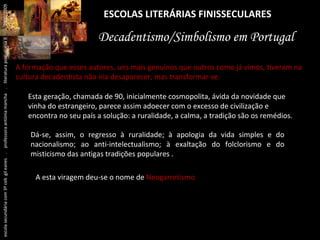 ESCOLAS LITERÁRIAS FINISSECULARES Decadentismo/Simbolismo em Portugal A formação que esses autores, uns mais genuínos que outros como já vimos, tiveram na cultura decadentista não iria desaparecer, mas transformar-se.  Esta geração, chamada de 90, inicialmente cosmopolita, ávida da novidade que vinha do estrangeiro, parece assim adoecer com o excesso de civilização e encontra no seu país a solução: a ruralidade, a calma, a tradição são os remédios. Dá-se, assim, o regresso à ruralidade; à apologia da vida simples e do nacionalismo; ao anti-intelectualismo; à exaltação do folclorismo e do misticismo das antigas tradições populares . A esta viragem deu-se o nome de  Neogarretismo . escola secundária com 3º ceb  gil eanes  .  professora antónia mancha  .  literatura portuguesa II  .  2000/2009 