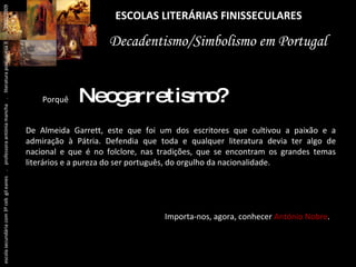 ESCOLAS LITERÁRIAS FINISSECULARES Decadentismo/Simbolismo em Portugal Porquê  Neogarretismo? De Almeida Garrett, este que foi um dos escritores que cultivou a paixão e a admiração à Pátria. Defendia que toda e qualquer literatura devia ter algo de nacional e que é no folclore, nas tradições, que se encontram os grandes temas literários e a pureza do ser português, do orgulho da nacionalidade. Importa-nos, agora, conhecer  António Nobre . escola secundária com 3º ceb  gil eanes  .  professora antónia mancha  .  literatura portuguesa II  .  2000/2009 