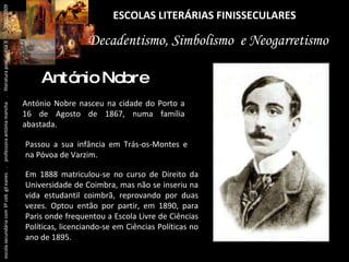 ESCOLAS LITERÁRIAS FINISSECULARES António Nobre António Nobre nasceu na cidade do Porto a 16 de Agosto de 1867, numa família abastada.  Decadentismo, Simbolismo  e Neogarretismo Passou a sua infância em Trás-os-Montes e na Póvoa de Varzim.  Em 1888 matriculou-se no curso de Direito da Universidade de Coimbra, mas não se inseriu na vida estudantil coimbrã, reprovando por duas vezes. Optou então por partir, em 1890, para Paris onde frequentou a Escola Livre de Ciências Políticas, licenciando-se em Ciências Políticas no ano de 1895. escola secundária com 3º ceb  gil eanes  .  professora antónia mancha  .  literatura portuguesa II  .  2000/2009 