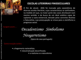 ESCOLAS LITERÁRIAS FINISSECULARES Decadentismo Simbolismo Neogarretismo   (típico do caso português) O fim de século  (XIX) foi marcado pela coexistência de diversas escolas literárias, cujas características se confundiam, na medida em que, na maior parte dos casos afunilavam num mesmo sentido: a da busca de um ideal estético capaz de suplantar o vazio existencial, deixado pelas correntes Realista e Naturalista, cuja preocupação se virava para o cientifismo e progresso social. Surgem assim …  Como reacção contra: •  a hegemonia racionalista; •  industrialização desenfreada; •  o realismo e o naturalismo escola secundária com 3º ceb  gil eanes  .  professora antónia mancha  .  literatura portuguesa II  .  2000/2009 