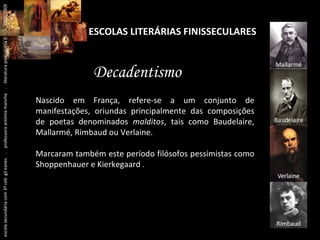 ESCOLAS LITERÁRIAS FINISSECULARES Decadentismo Nascido em França, refere-se a um conjunto de manifestações, oriundas principalmente das composições de poetas denominados  malditos , tais como Baudelaire, Mallarmé, Rimbaud ou Verlaine. Marcaram também este período filósofos pessimistas como Shoppenhauer e Kierkegaard  . escola secundária com 3º ceb  gil eanes  .  professora antónia mancha  .  literatura portuguesa II  .  2000/2009 