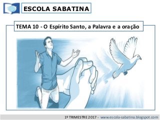 ESCOLA SABATINA
1º TRIMESTRE 2017 - www.escola-sabatina.blogspot.com
TEMA 10 - O Espírito Santo, a Palavra e a oração
 